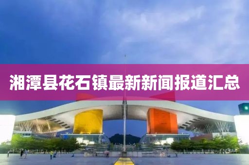 湘潭縣花石鎮(zhèn)最新新聞報道匯總