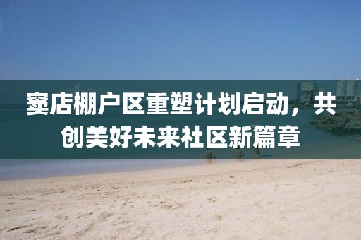 竇店棚戶區(qū)重塑計劃啟動，共創(chuàng)美好未來社區(qū)新篇章