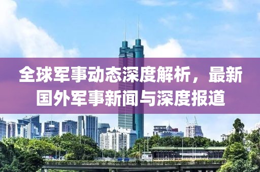 全球軍事動態(tài)深度解析，最新國外軍事新聞與深度報道