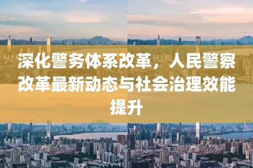 深化警務(wù)體系改革，人民警察改革最新動態(tài)與社會治理效能提升
