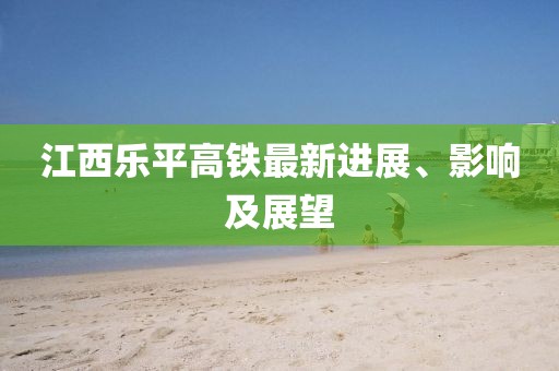 江西樂平高鐵最新進展、影響及展望