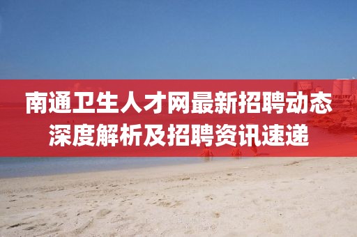 南通衛(wèi)生人才網最新招聘動態(tài)深度解析及招聘資訊速遞