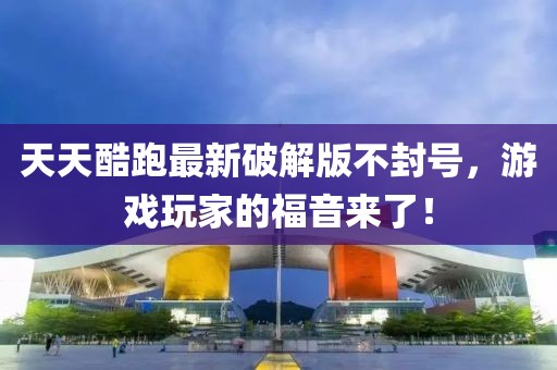 天天酷跑最新破解版不封號，游戲玩家的福音來了！