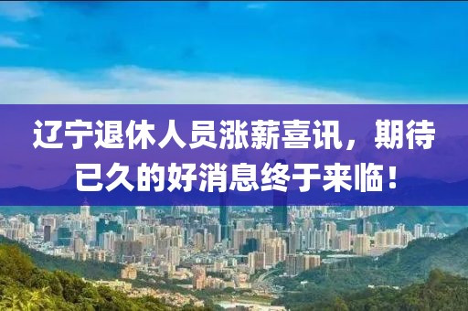 遼寧退休人員漲薪喜訊，期待已久的好消息終于來臨！