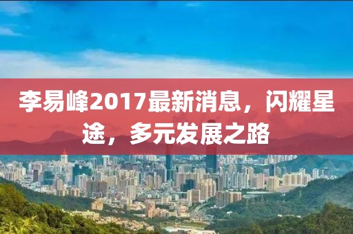 李易峰2017最新消息，閃耀星途，多元發(fā)展之路