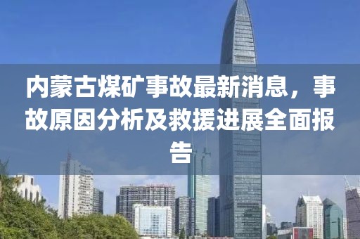 內(nèi)蒙古煤礦事故最新消息，事故原因分析及救援進(jìn)展全面報(bào)告