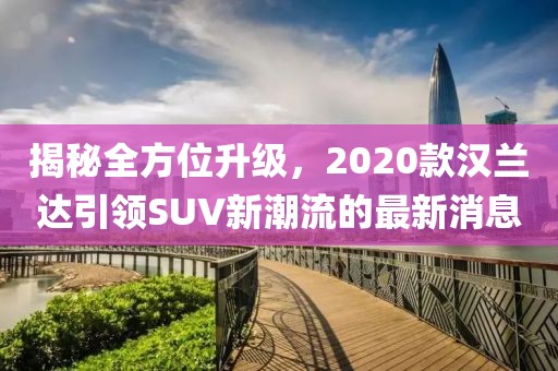揭秘全方位升級(jí)，2020款漢蘭達(dá)引領(lǐng)SUV新潮流的最新消息