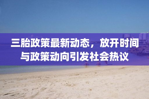 三胎政策最新動態(tài)，放開時間與政策動向引發(fā)社會熱議