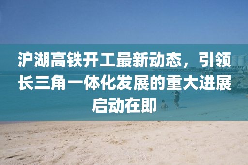 滬湖高鐵開工最新動(dòng)態(tài)，引領(lǐng)長(zhǎng)三角一體化發(fā)展的重大進(jìn)展啟動(dòng)在即