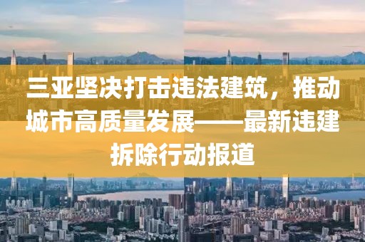 三亞堅決打擊違法建筑，推動城市高質(zhì)量發(fā)展——最新違建拆除行動報道