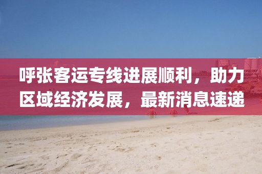 呼張客運專線進(jìn)展順利，助力區(qū)域經(jīng)濟(jì)發(fā)展，最新消息速遞