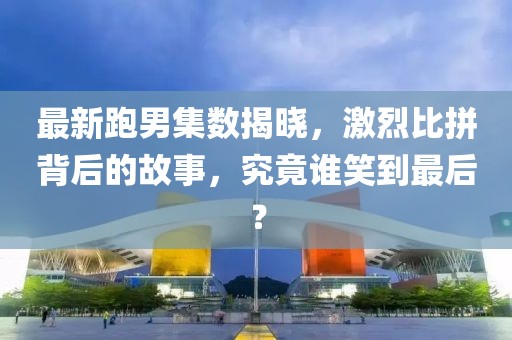 最新跑男集數(shù)揭曉，激烈比拼背后的故事，究竟誰笑到最后？