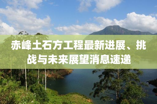 赤峰土石方工程最新進展、挑戰(zhàn)與未來展望消息速遞