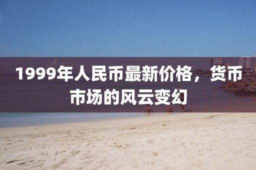 1999年人民幣最新價格，貨幣市場的風云變幻