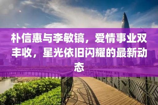 樸信惠與李敏鎬，愛情事業(yè)雙豐收，星光依舊閃耀的最新動(dòng)態(tài)