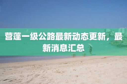 營蓬一級(jí)公路最新動(dòng)態(tài)更新，最新消息匯總