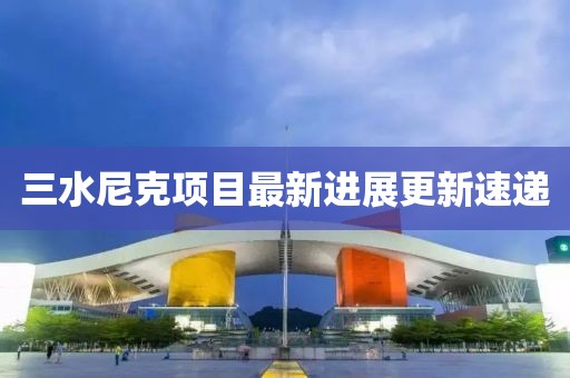 三水尼克項(xiàng)目最新進(jìn)展更新速遞