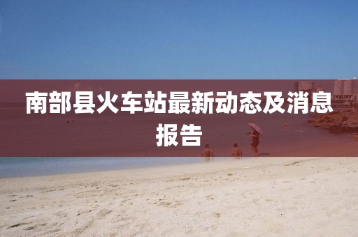 南部縣火車(chē)站最新動(dòng)態(tài)及消息報(bào)告