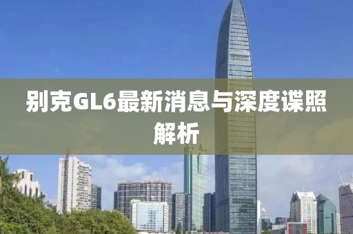 別克GL6最新消息與深度諜照解析