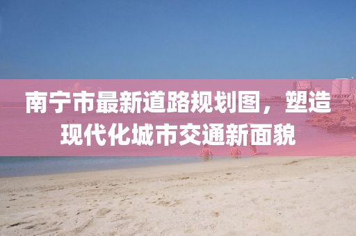 南寧市最新道路規(guī)劃圖，塑造現(xiàn)代化城市交通新面貌