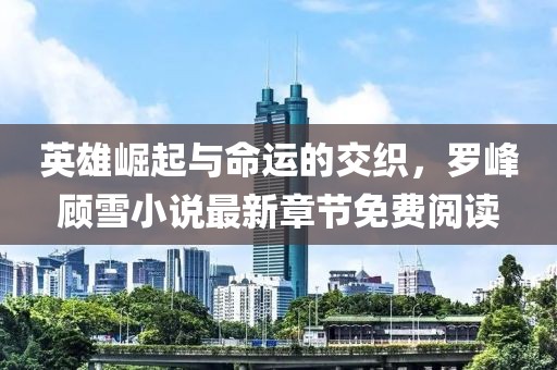 英雄崛起與命運(yùn)的交織，羅峰顧雪小說最新章節(jié)免費(fèi)閱讀