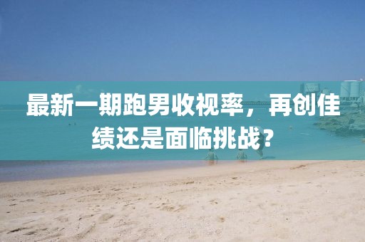 最新一期跑男收視率，再創(chuàng)佳績(jī)還是面臨挑戰(zhàn)？