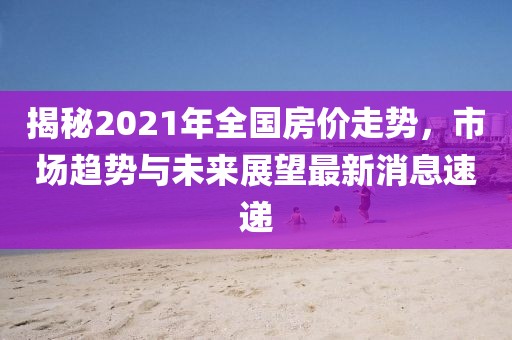 揭秘2021年全國房價走勢，市場趨勢與未來展望最新消息速遞