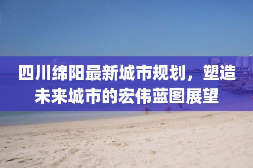 四川綿陽最新城市規(guī)劃，塑造未來城市的宏偉藍(lán)圖展望