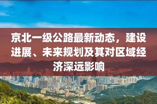京北一級公路最新動態(tài)，建設(shè)進(jìn)展、未來規(guī)劃及其對區(qū)域經(jīng)濟(jì)深遠(yuǎn)影響