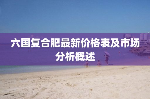六國(guó)復(fù)合肥最新價(jià)格表及市場(chǎng)分析概述