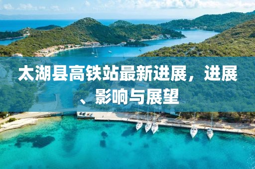 太湖縣高鐵站最新進展，進展、影響與展望