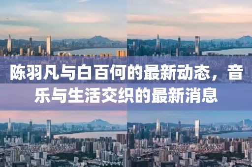 陳羽凡與白百何的最新動(dòng)態(tài)，音樂與生活交織的最新消息