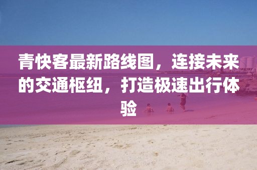 青快客最新路線圖，連接未來(lái)的交通樞紐，打造極速出行體驗(yàn)