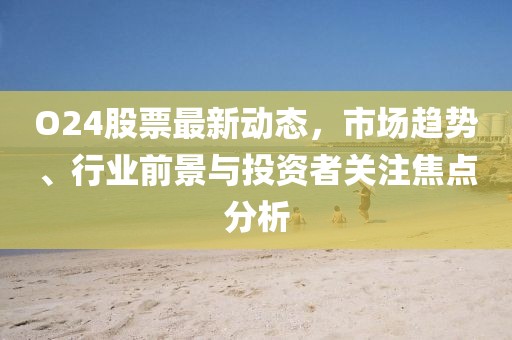O24股票最新動態(tài)，市場趨勢、行業(yè)前景與投資者關(guān)注焦點分析
