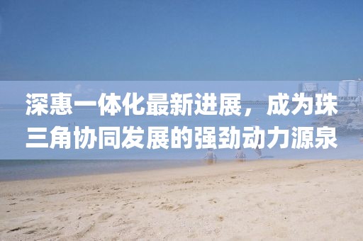 深惠一體化最新進(jìn)展，成為珠三角協(xié)同發(fā)展的強(qiáng)勁動力源泉