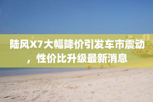 陸風(fēng)X7大幅降價引發(fā)車市震動，性價比升級最新消息