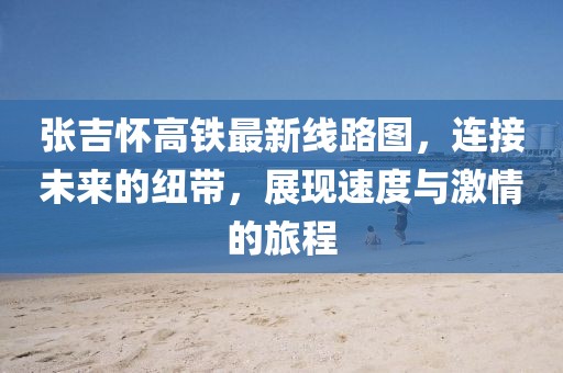 張吉懷高鐵最新線路圖，連接未來的紐帶，展現(xiàn)速度與激情的旅程