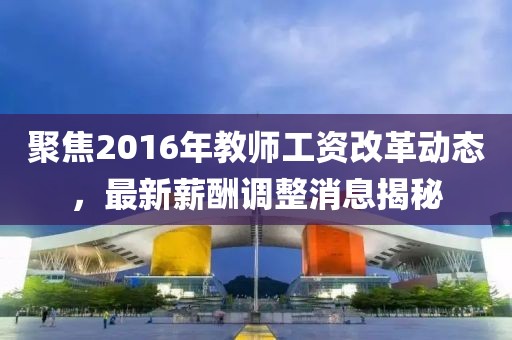 聚焦2016年教師工資改革動(dòng)態(tài)，最新薪酬調(diào)整消息揭秘