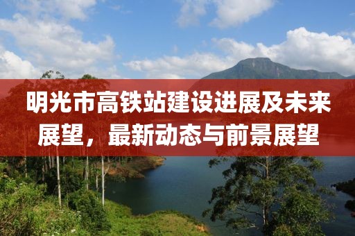 明光市高鐵站建設(shè)進展及未來展望，最新動態(tài)與前景展望