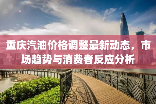 重慶汽油價(jià)格調(diào)整最新動(dòng)態(tài)，市場(chǎng)趨勢(shì)與消費(fèi)者反應(yīng)分析