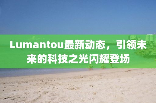 Lumantou最新動(dòng)態(tài)，引領(lǐng)未來(lái)的科技之光閃耀登場(chǎng)