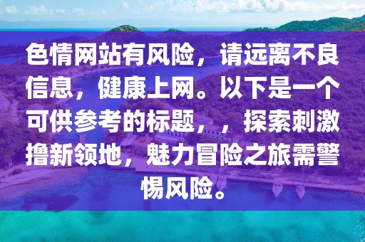色情網(wǎng)站有風險，請遠離不良信息，健康上網(wǎng)。以下是一個可供參考的標題，，探索刺激擼新領地，魅力冒險之旅需警惕風險。