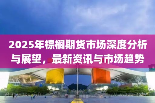 2025年棕櫚期貨市場深度分析與展望，最新資訊與市場趨勢