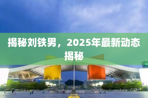 揭秘劉鐵男，2025年最新動(dòng)態(tài)揭秘
