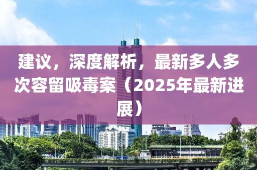 建議，深度解析，最新多人多次容留吸毒案（2025年最新進(jìn)展）