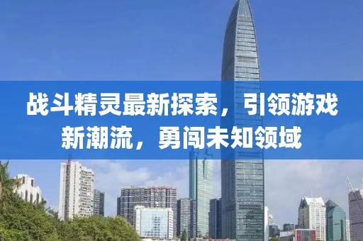 戰(zhàn)斗精靈最新探索，引領(lǐng)游戲新潮流，勇闖未知領(lǐng)域