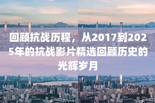 回顧抗戰(zhàn)歷程，從2017到2025年的抗戰(zhàn)影片精選回顧歷史的光輝歲月