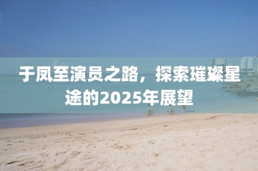 于鳳至演員之路，探索璀璨星途的2025年展望