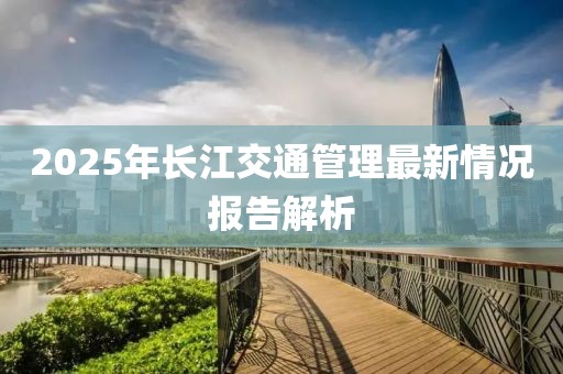 2025年長江交通管理最新情況報告解析