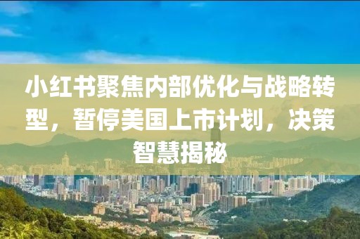 小紅書聚焦內(nèi)部?jī)?yōu)化與戰(zhàn)略轉(zhuǎn)型，暫停美國(guó)上市計(jì)劃，決策智慧揭秘